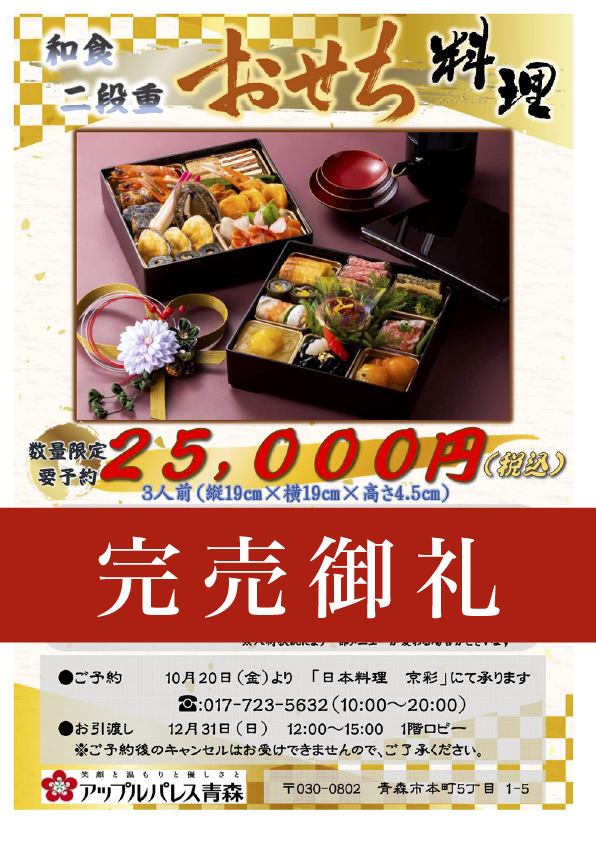 【京彩】　おせち料理　和食二段重【予約販売・数量限定】3人前（縦19cm×横19cm×高さ4.5cm）25,000円（税込）【一の重】伊達巻き、和風ローストビーフ（味噌風味）、子持ち昆布、菜の花、平目求肥昆布巻き、アピオスの手網寿司、いくら醤油漬け、紅鮭飯鮨、栗金団、黒豆蜜煮、金柑蜜煮【二の重】車海老艶煮、鴨松風焼き、干し柿とチーズの博多、鰆西京焼き、はじかみ生姜、鮑旨煮、蟹爪松笠揚げ、帆立丹焼き、子持ち金鮎昆布巻き、蛤袱紗焼き、煮しめ（海老芋旨煮・梅人参・手毬麩・絹さや・花びら百合根・）※入荷状況により一部メニューが変わる場合がございます。●ご予約：10月20日（金）より「日本料理　京彩」にて承ります。tel:017-723-5632（10：00〜20：00）●お引き渡し12月31日（日）12：00〜15：00　　1階ロビー予約後のキャンセルはお受けできませんので、ご了承くださいませ。