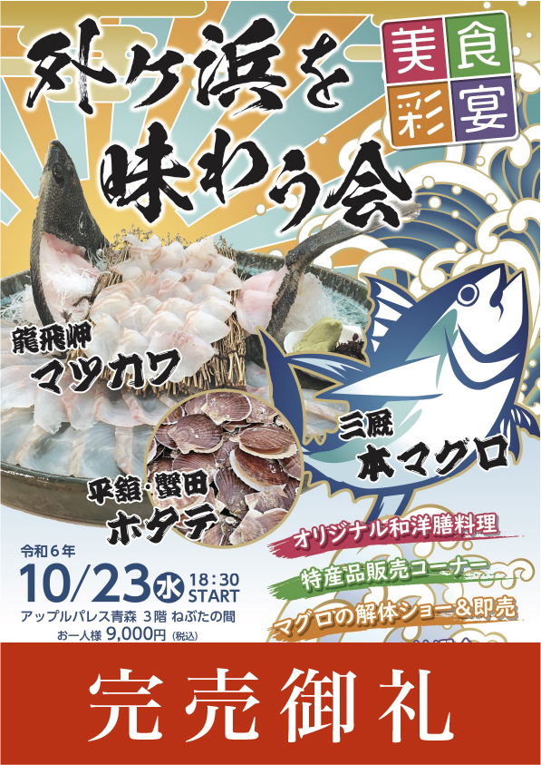 美食彩宴-外ヶ浜を味わう会　2024年10月23日（水）18：30〜 3階ねぶたの間　お一人様9,000円（税込み・フリードリンク付き）※事前にチケットをお買い求めください。竜飛岬「マツカワ」平舘・蟹田の「ホタテ」三厩の「本マグロ」●オリジナル和洋膳料理●特産品販売コーナー●マグロの解体ショー&即売●抽選会など、お楽しみ盛りだくさん！【共催】外ヶ浜町