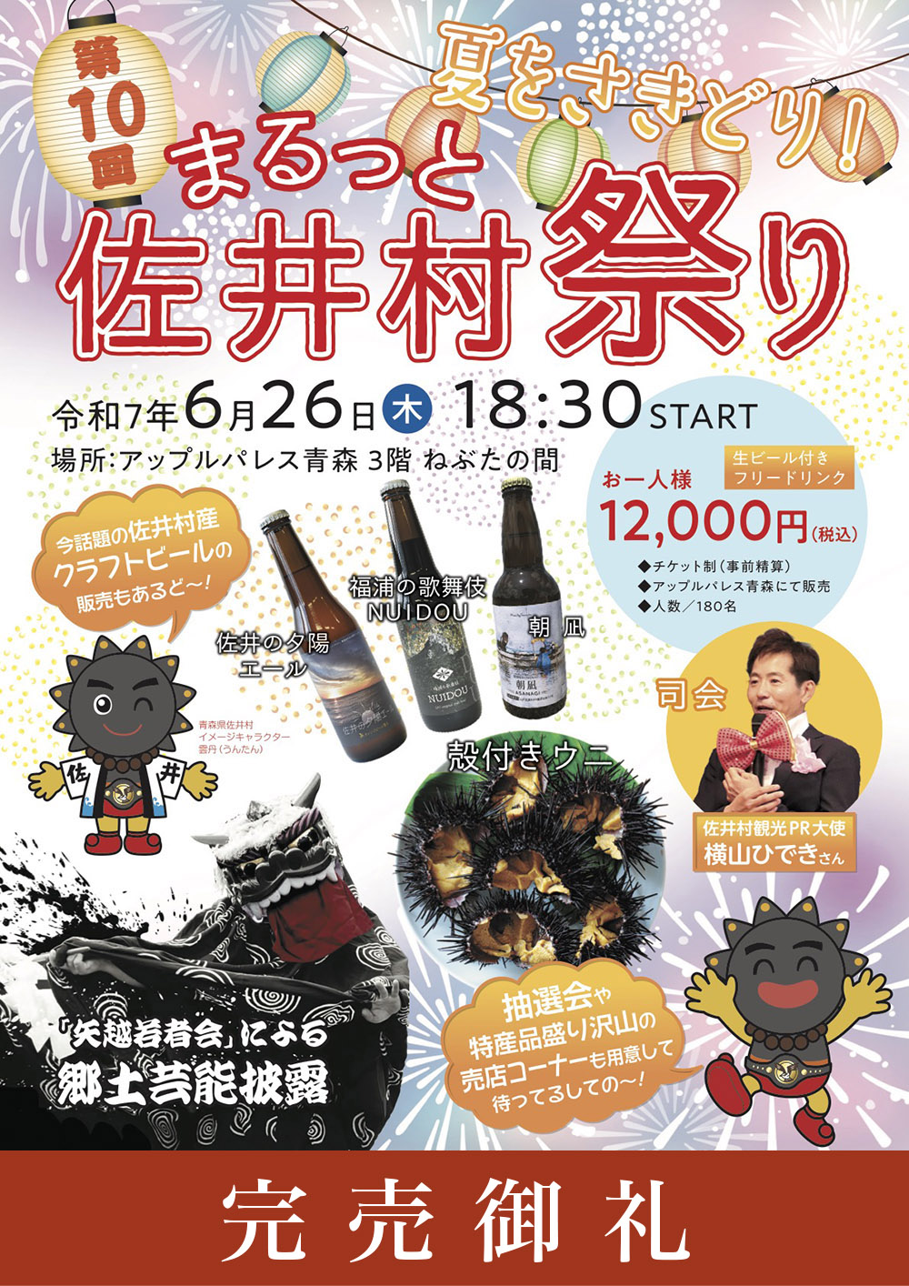 夏をさきどり！第10回まるっと佐井村祭り 2025年6月26日（木）18:30～　場所：3階ねぶたの間 おひとり様 12,000円（税込）売店コーナーには特産品が盛りだくさん！佐井村産食材を贅沢に使用した特別料理を堪能しておもいっきり楽しもう！今話題！佐井村産クラフトビール【佐井の夕陽エール】【福浦の歌舞伎NUIDOU】【朝凪】【殻付きウニ】【矢越若者会による郷土芸能披露】抽選会もあります！司会：佐井村観光PR大使 横山ひできさん
