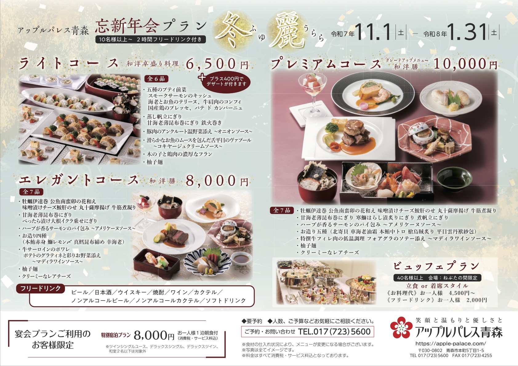 アップルパレス青森 忘新年会プラン「冬麗（ふゆうらら）」（令和7年11/1〜令和8年1/31）要予約。【ご予約・お問い合せ】TEL.017-723-5600 （すべて税・サ込）【プレミアムコース（グレードアップコース和洋膳）　10,000円（10名様以上〜2時間フリードリンク付き）】【エレガントコース（和洋膳） 8,000円（10名様以上〜2時間フリードリンク付き）】、【ライトコース（和洋卓盛り料理） 6,500円（10名様以上〜2時間フリードリンク付き）】【ビュッフェプラン（40名様以上）】会場：ねぶたの間限定●立食または着席スタイル：［お料理代］お一人様4,500円〜［フリードリンク］お一人様2,000円【フリードリンク】ビール・日本酒・ウイスキー・焼酎・ワイン・カクテル・ノンアルコールビール・ノンアコールカクテル・ソフトドリンク【宴会プランご利用のお客様限定】特別宿泊プラン8,000円（税・サ込）※お一人様1泊朝食付き。ツインシングルコース、デラックスシングル、デラックスツイン、和室2名様以下は対象外。人数・ご予算などお気軽にご相談ください。